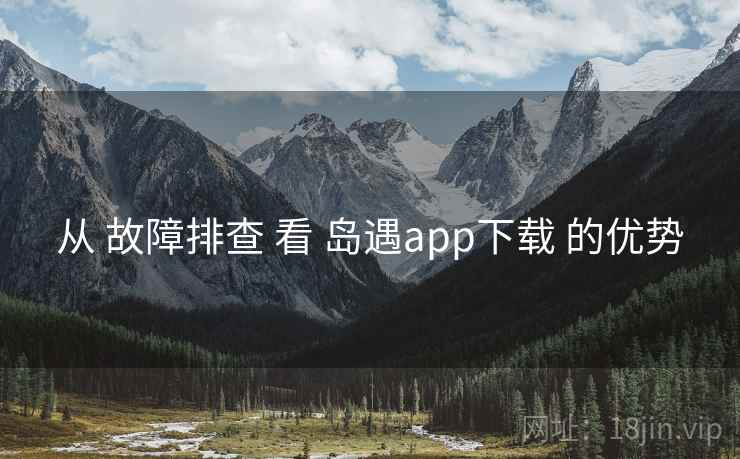 从 故障排查 看 岛遇app下载 的优势 从 故障排查 看 岛遇app下载 的优势